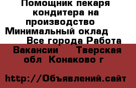 Помощник пекаря-кондитера на производство  › Минимальный оклад ­ 44 000 - Все города Работа » Вакансии   . Тверская обл.,Конаково г.